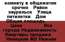 комнату в общежитие  срочно › Район ­ зауральск › Улица ­ пятилетки › Дом ­ 7 › Общая площадь ­ 12 › Цена ­ 200 000 - Все города Недвижимость » Квартиры продажа   . Ненецкий АО,Нижняя Пеша с.